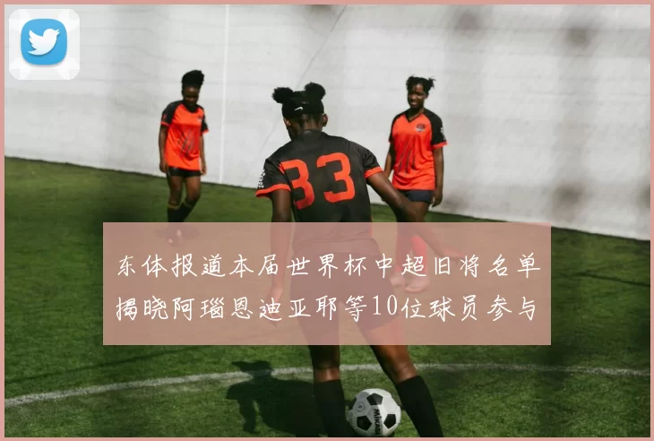 东体报道本届世界杯中超旧将名单揭晓阿瑙恩迪亚耶等10位球员参与盛事