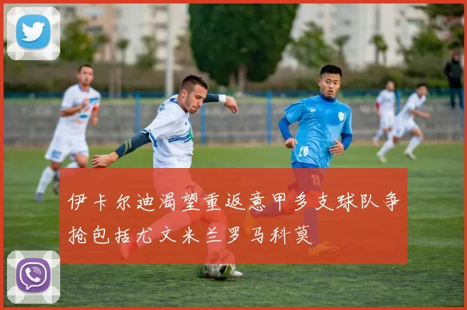 伊卡尔迪渴望重返意甲多支球队争抢包括尤文米兰罗马科莫