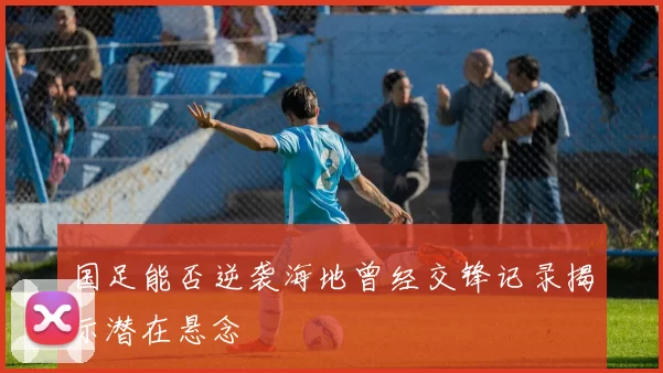 国足能否逆袭海地曾经交锋记录揭示潜在悬念