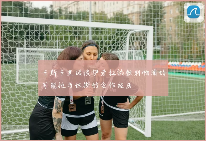卡斯卡里诺谈伊劳拉执教利物浦的可能性与休斯的合作经历