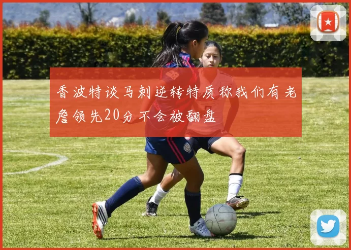 香波特谈马刺逆转特质称我们有老詹领先20分不会被翻盘