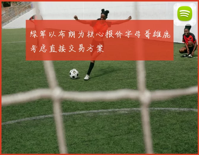 绿军以布朗为核心报价字母哥雄鹿考虑直接交易方案
