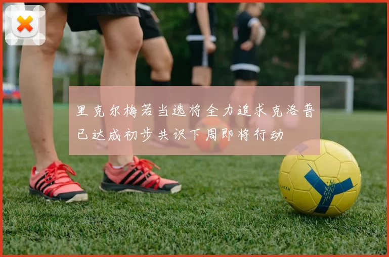 里克尔梅若当选将全力追求克洛普已达成初步共识下周即将行动