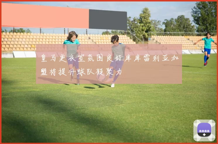皇马更衣室氛围良好库库雷利亚加盟将提升球队凝聚力