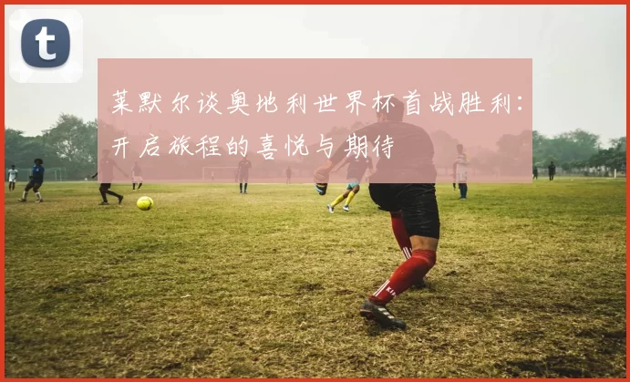 莱默尔谈奥地利世界杯首战胜利：开启旅程的喜悦与期待