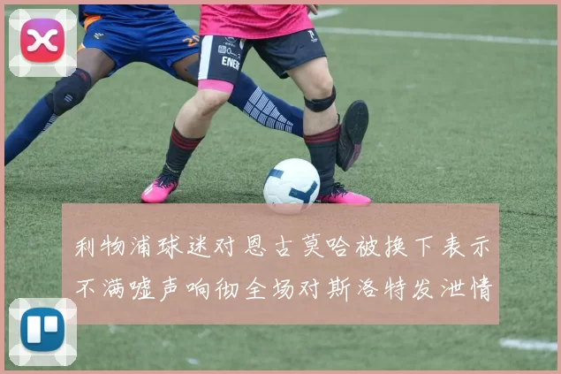 利物浦球迷对恩古莫哈被换下表示不满嘘声响彻全场对斯洛特发泄情绪